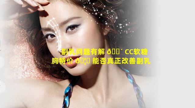 副乳问题有解 🌴 CC软糖胸特价 🦟 能否真正改善副乳